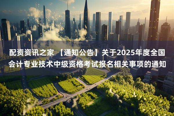 配资资讯之家 【通知公告】关于2025年度全国会计专业技术中级资格考试报名相关事项的通知