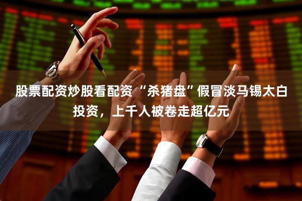 股票配资炒股看配资 “杀猪盘”假冒淡马锡太白投资，上千人被卷走超亿元