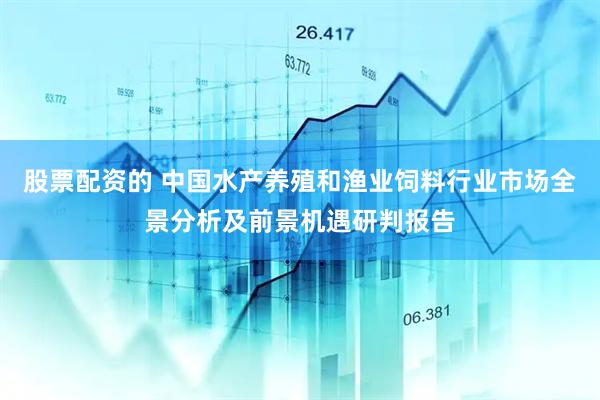 股票配资的 中国水产养殖和渔业饲料行业市场全景分析及前景机遇研判报告