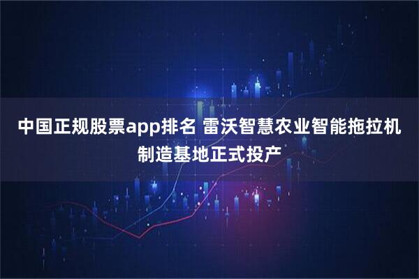 中国正规股票app排名 雷沃智慧农业智能拖拉机制造基地正式投产
