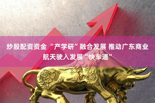 炒股配资资金 “产学研”融合发展 推动广东商业航天驶入发展“快车道”