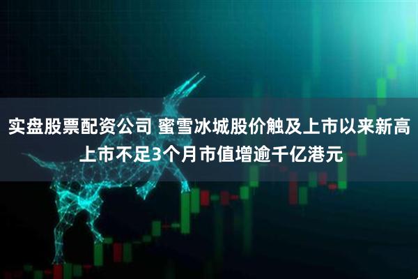 实盘股票配资公司 蜜雪冰城股价触及上市以来新高 上市不足3个月市值增逾千亿港元