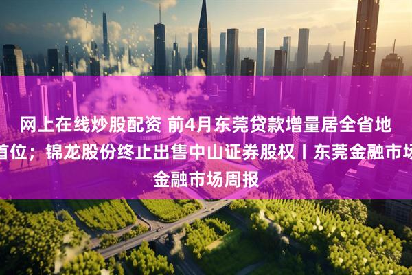 网上在线炒股配资 前4月东莞贷款增量居全省地级市首位；锦龙股份终止出售中山证券股权丨东莞金融市场周报