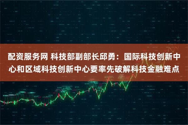 配资服务网 科技部副部长邱勇：国际科技创新中心和区域科技创新中心要率先破解科技金融难点