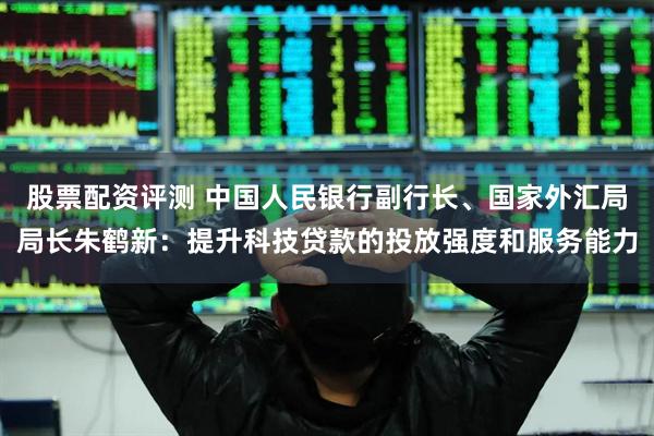 股票配资评测 中国人民银行副行长、国家外汇局局长朱鹤新：提升科技贷款的投放强度和服务能力