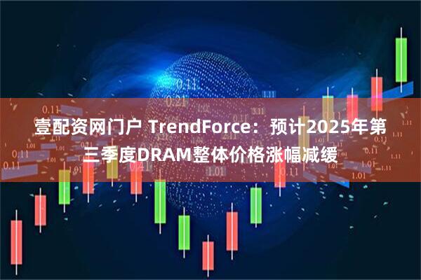 壹配资网门户 TrendForce：预计2025年第三季度DRAM整体价格涨幅减缓