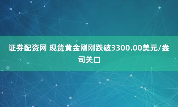 证劵配资网 现货黄金刚刚跌破3300.00美元/盎司关口