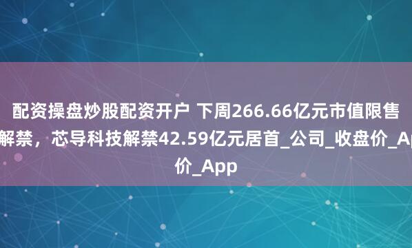 配资操盘炒股配资开户 下周266.66亿元市值限售股解禁，芯导科技解禁42.59亿元居首_公司_收盘价_App