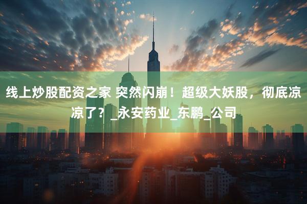线上炒股配资之家 突然闪崩！超级大妖股，彻底凉凉了？_永安药业_东鹏_公司