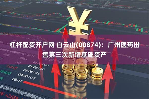 杠杆配资开户网 白云山(00874)：广州医药出售第三次新增基础资产