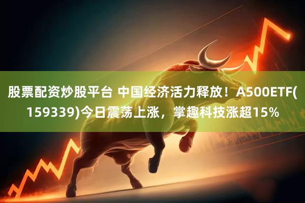 股票配资炒股平台 中国经济活力释放！A500ETF(159339)今日震荡上涨，掌趣科技涨超15%