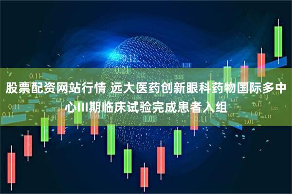 股票配资网站行情 远大医药创新眼科药物国际多中心III期临床试验完成患者入组