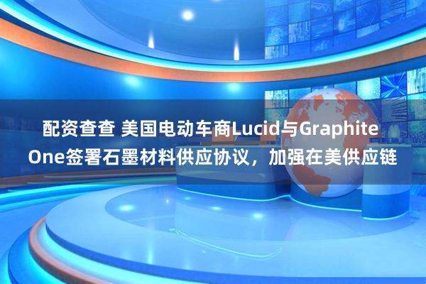 配资查查 美国电动车商Lucid与Graphite One签署石墨材料供应协议，加强在美供应链