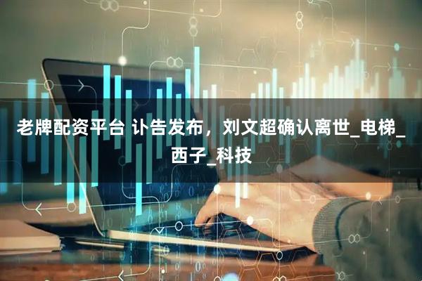 老牌配资平台 讣告发布，刘文超确认离世_电梯_西子_科技