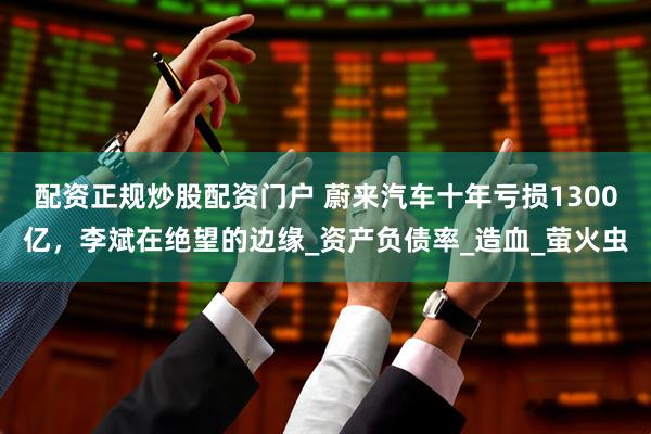 配资正规炒股配资门户 蔚来汽车十年亏损1300亿，李斌在绝望的边缘_资产负债率_造血_萤火虫