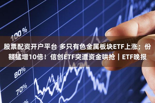 股票配资开户平台 多只有色金属板块ETF上涨；份额猛增10倍！信创ETF突遭资金哄抢｜ETF晚报