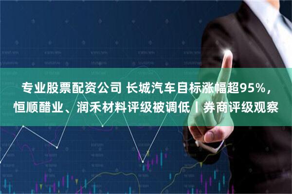 专业股票配资公司 长城汽车目标涨幅超95%，恒顺醋业、润禾材料评级被调低丨券商评级观察