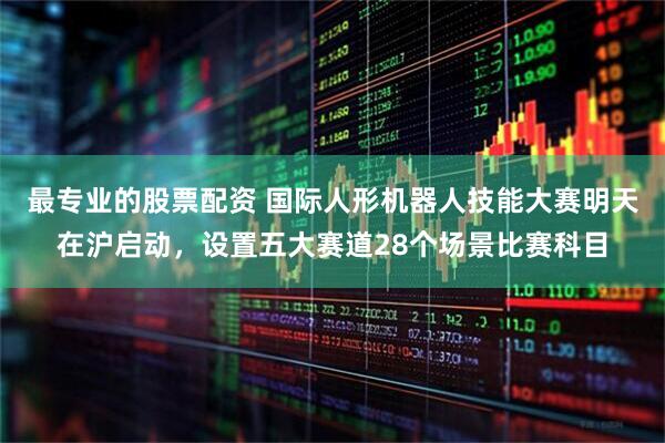 最专业的股票配资 国际人形机器人技能大赛明天在沪启动，设置五大赛道28个场景比赛科目