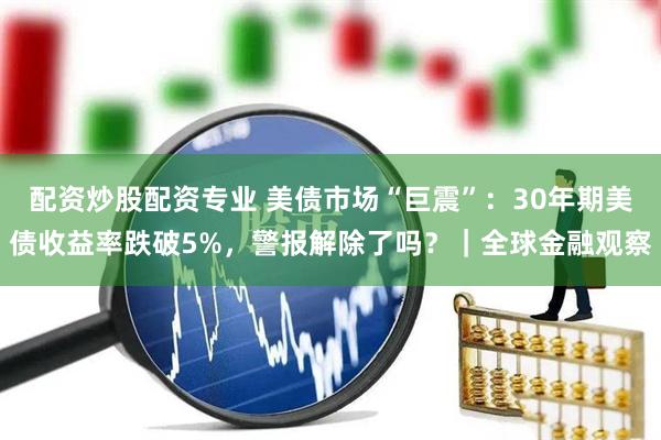 配资炒股配资专业 美债市场“巨震”：30年期美债收益率跌破5%，警报解除了吗？｜全球金融观察