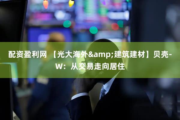 配资盈利网 【光大海外&建筑建材】贝壳-W：从交易走向居住