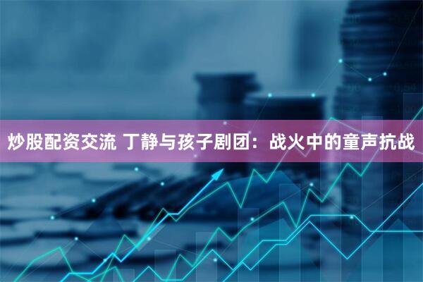 炒股配资交流 丁静与孩子剧团：战火中的童声抗战