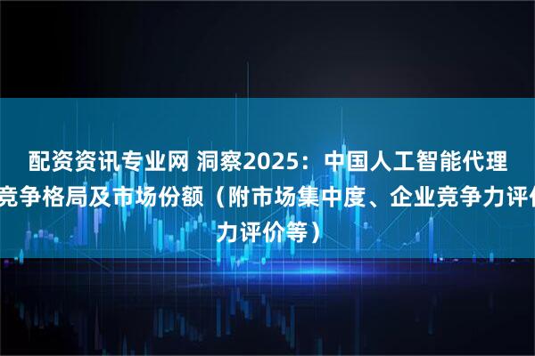 配资资讯专业网 洞察2025：中国人工智能代理行业竞争格局及市场份额（附市场集中度、企业竞争力评价等）