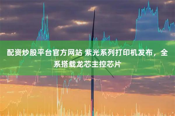 配资炒股平台官方网站 紫光系列打印机发布，全系搭载龙芯主控芯片