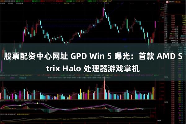 股票配资中心网址 GPD Win 5 曝光：首款 AMD Strix Halo 处理器游戏掌机