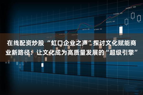 在线配资炒股 “虹口企业之声”探讨文化赋能商业新路径:让文化成为高质量发展的“超级引擎”