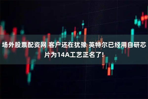 场外股票配资网 客户还在犹豫 英特尔已经用自研芯片为14A工艺正名了!